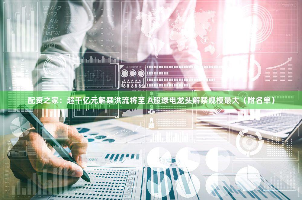 配资之家：超千亿元解禁洪流将至 A股绿电龙头解禁规模最大（附名单）