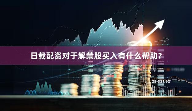 日载配资对于解禁股买入有什么帮助？