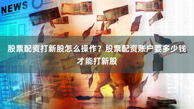股票配资打新股怎么操作？股票配资账户要多少钱才能打新股