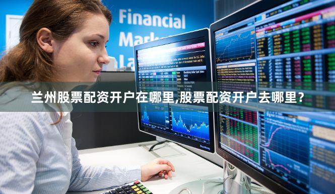 兰州股票配资开户在哪里,股票配资开户去哪里？