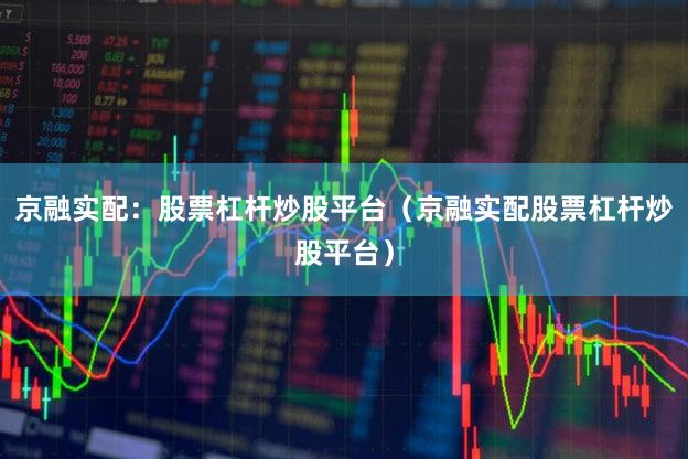 京融实配：股票杠杆炒股平台（京融实配股票杠杆炒股平台）