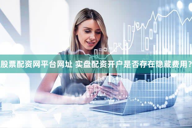 股票配资网平台网址 实盘配资开户是否存在隐藏费用？