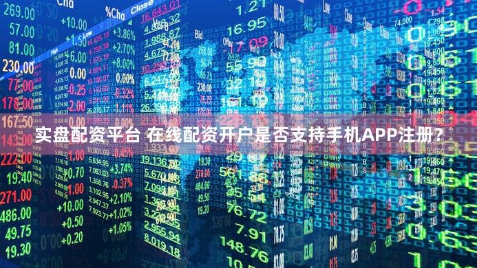 实盘配资平台 在线配资开户是否支持手机APP注册？