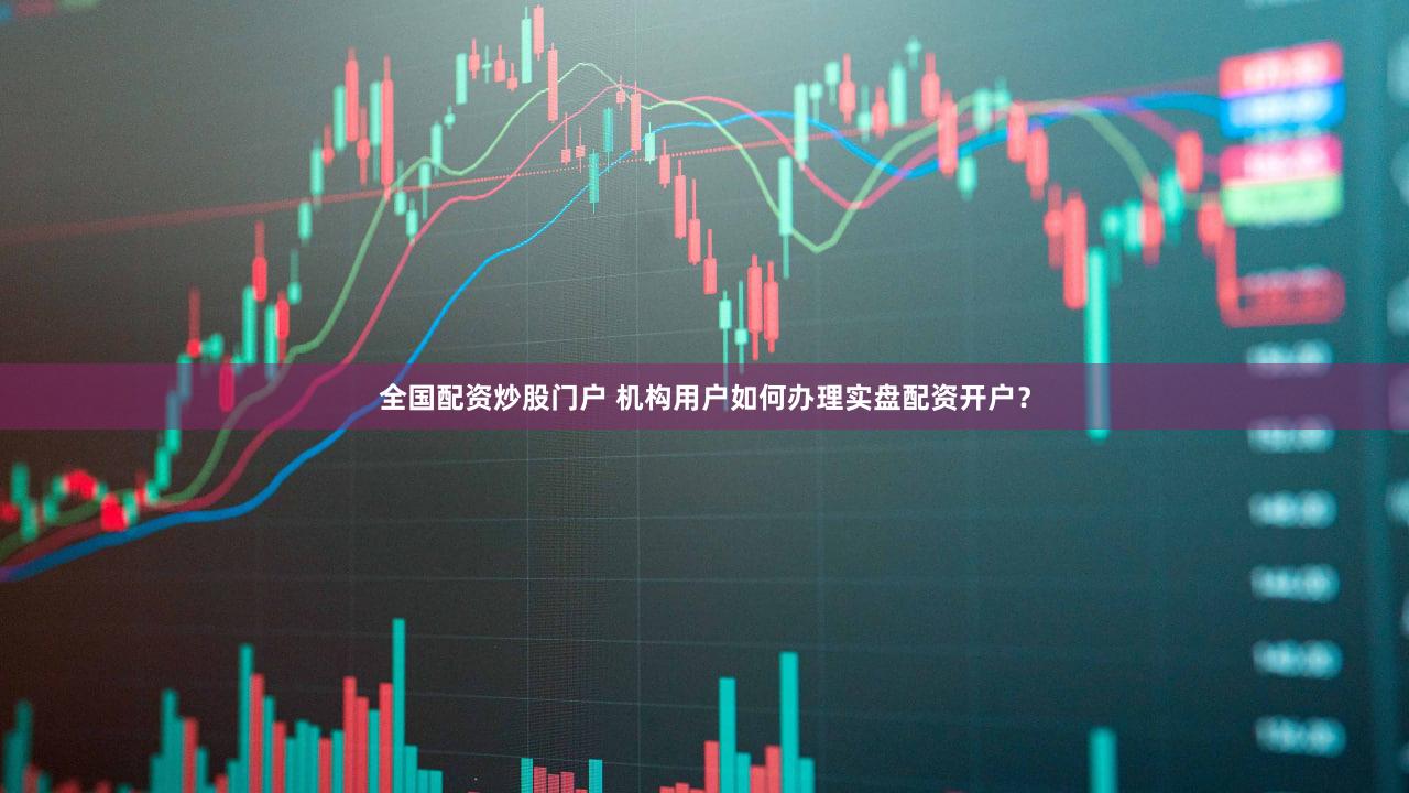全国配资炒股门户 机构用户如何办理实盘配资开户？