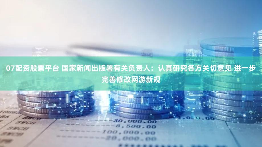 07配资股票平台 国家新闻出版署有关负责人：认真研究各方关切意见 进一步完善修改网游新规