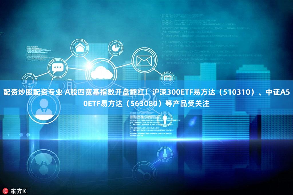 配资炒股配资专业 A股四宽基指数开盘翻红！沪深300ETF易方达（510310）、中证A50ETF易方达（563080）等产品受关注