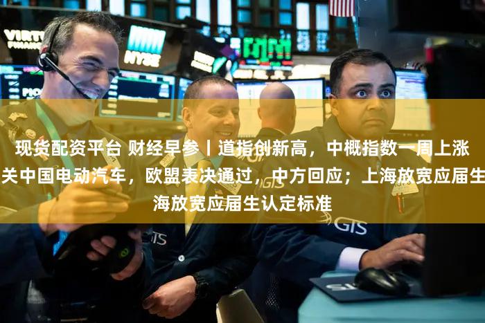 现货配资平台 财经早参丨道指创新高,中概指数一周上涨12%;事关中国电动汽车,欧盟表决通过,中方回应;上海放宽应届生认定标准