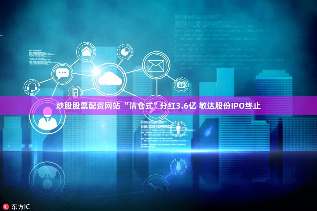炒股股票配资网站 “清仓式”分红3.6亿 敏达股份IPO终止
