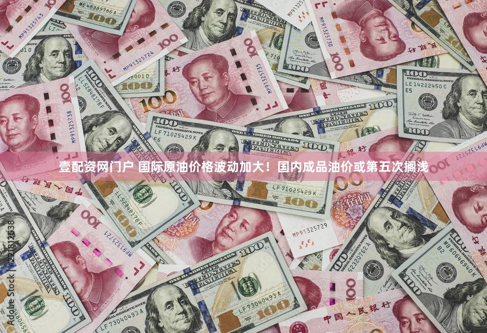 壹配资网门户 国际原油价格波动加大！国内成品油价或第五次搁浅