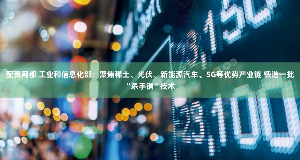 配资网都 工业和信息化部：聚焦稀土、光伏、新能源汽车、5G等优势产业链 锻造一批“杀手锏”技术