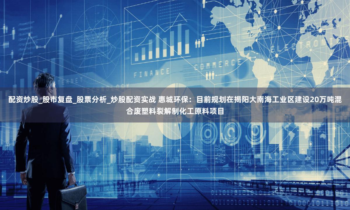 配资炒股_股市复盘_股票分析_炒股配资实战 惠城环保：目前规划在揭阳大南海工业区建设20万吨混合废塑料裂解制化工原料项目