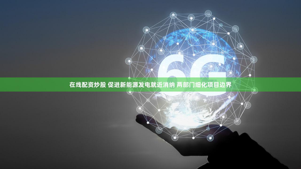 在线配资炒股 促进新能源发电就近消纳 两部门细化项目边界