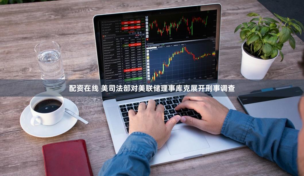 配资在线 美司法部对美联储理事库克展开刑事调查