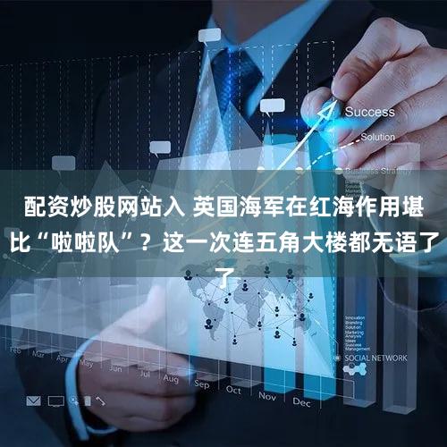 配资炒股网站入 英国海军在红海作用堪比“啦啦队”？这一次连五角大楼都无语了