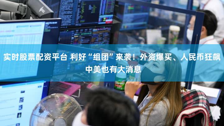 实时股票配资平台 利好“组团”来袭！外资爆买、人民币狂飙 中美也有大消息