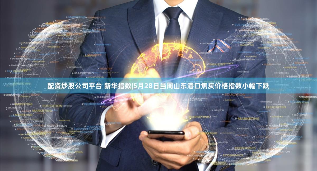 配资炒股公司平台 新华指数|5月28日当周山东港口焦炭价格指数小幅下跌