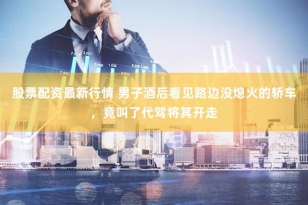 股票配资最新行情 男子酒后看见路边没熄火的轿车，竟叫了代驾将其开走