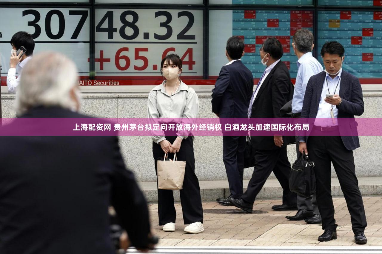 上海配资网 贵州茅台拟定向开放海外经销权 白酒龙头加速国际化布局