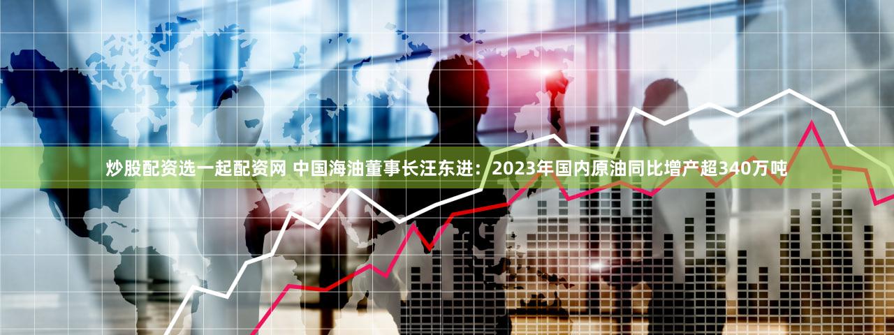 炒股配资选一起配资网 中国海油董事长汪东进：2023年国内原油同比增产超340万吨