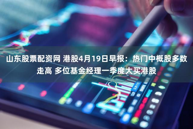 山东股票配资网 港股4月19日早报：热门中概股多数走高 多位基金经理一季度大买港股