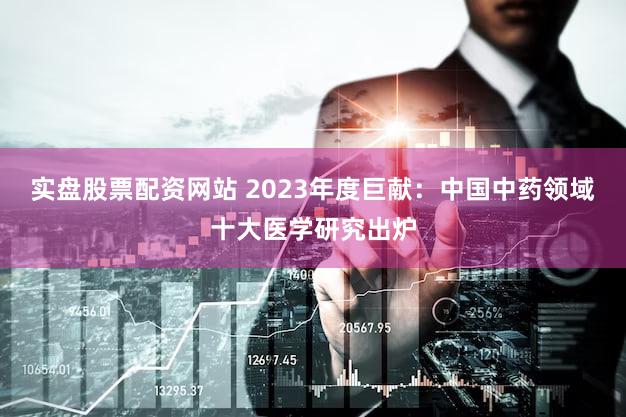 实盘股票配资网站 2023年度巨献：中国中药领域十大医学研究出炉