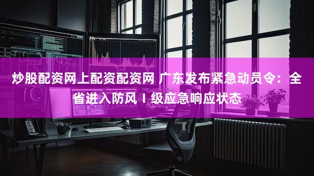 炒股配资网上配资配资网 广东发布紧急动员令：全省进入防风Ⅰ级应急响应状态