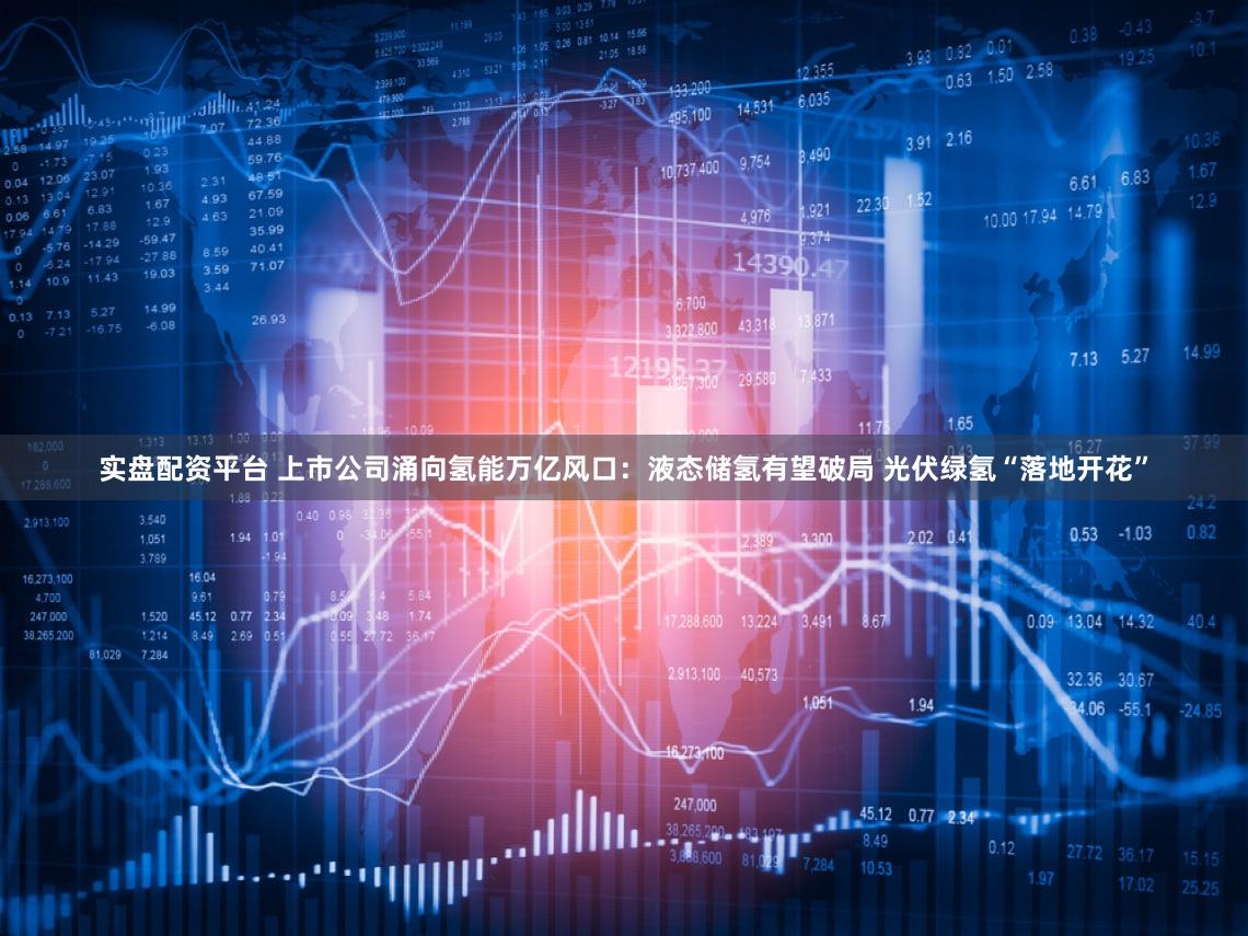 实盘配资平台 上市公司涌向氢能万亿风口：液态储氢有望破局 光伏绿氢“落地开花”