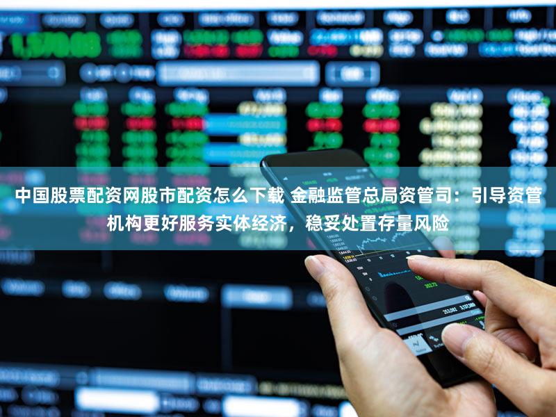 中国股票配资网股市配资怎么下载 金融监管总局资管司：引导资管机构更好服务实体经济，稳妥处置存量风险