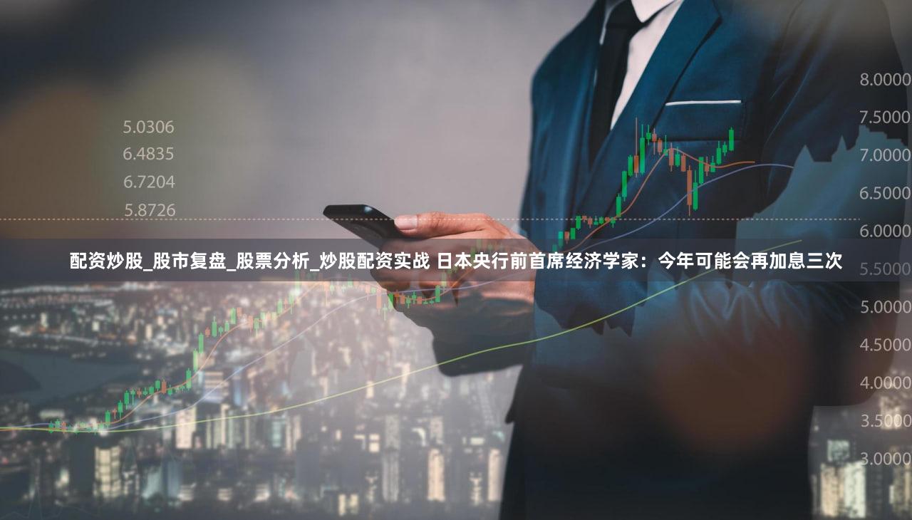 配资炒股_股市复盘_股票分析_炒股配资实战 日本央行前首席经济学家：今年可能会再加息三次