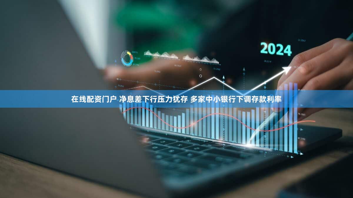 在线配资门户 净息差下行压力犹存 多家中小银行下调存款利率