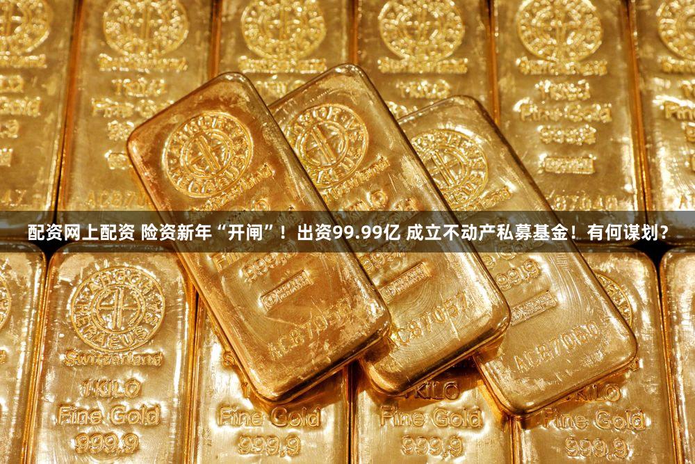 配资网上配资 险资新年“开闸”！出资99.99亿 成立不动产私募基金！有何谋划？