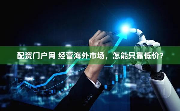 配资门户网 经营海外市场，怎能只靠低价？