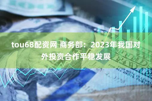 tou68配资网 商务部：2023年我国对外投资合作平稳发展