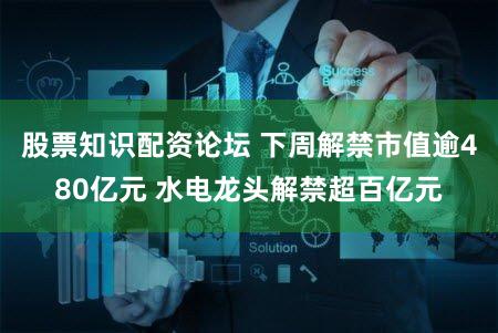 股票知识配资论坛 下周解禁市值逾480亿元 水电龙头解禁超百亿元