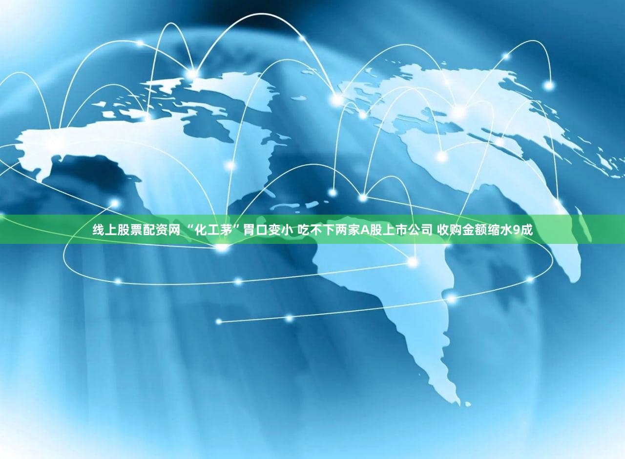 线上股票配资网 “化工茅”胃口变小 吃不下两家A股上市公司 收购金额缩水9成