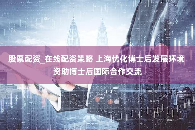 股票配资_在线配资策略 上海优化博士后发展环境 资助博士后国际合作交流