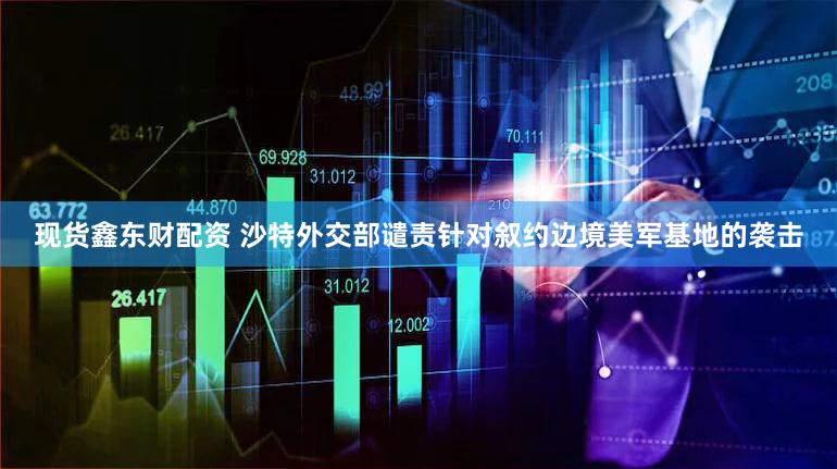 现货鑫东财配资 沙特外交部谴责针对叙约边境美军基地的袭击
