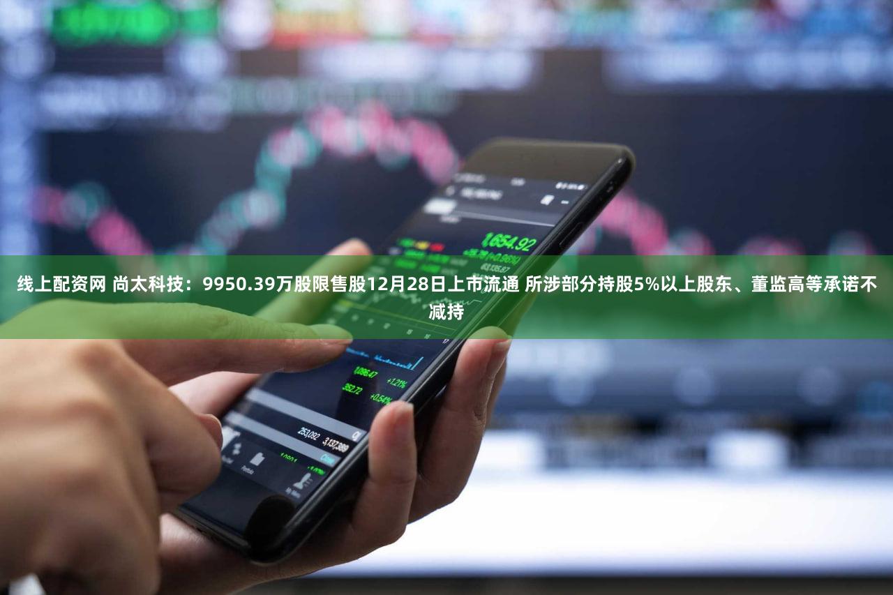线上配资网 尚太科技：9950.39万股限售股12月28日上市流通 所涉部分持股5%以上股东、董监高等承诺不减持