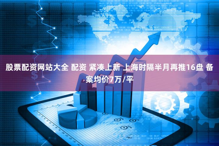 股票配资网站大全 配资 紧凑上新 上海时隔半月再推16盘 备案均价7万/平