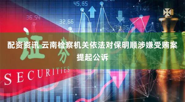 配资资讯 云南检察机关依法对保明顺涉嫌受贿案提起公诉