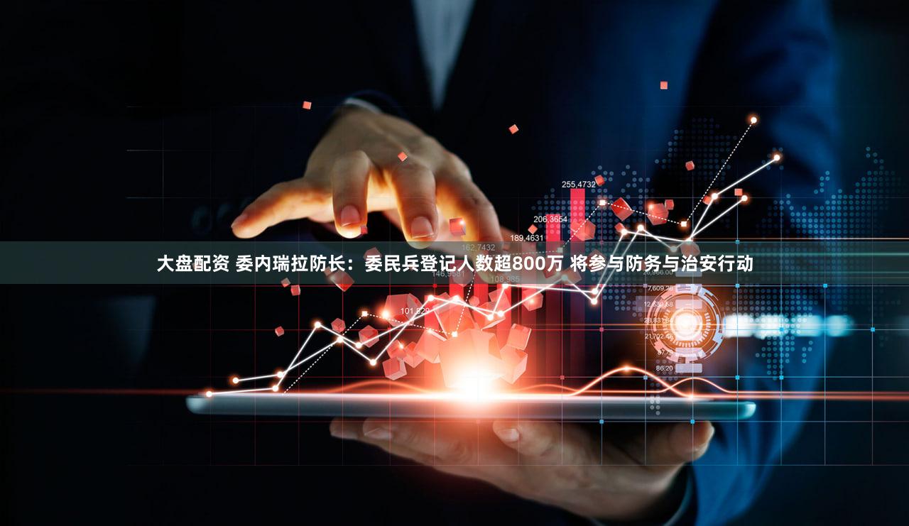 大盘配资 委内瑞拉防长：委民兵登记人数超800万 将参与防务与治安行动