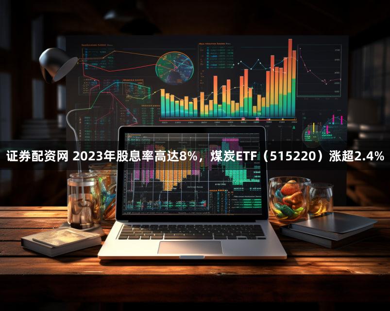 证券配资网 2023年股息率高达8%，煤炭ETF（515220）涨超2.4%