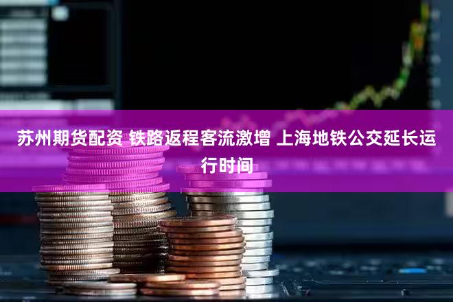 苏州期货配资 铁路返程客流激增 上海地铁公交延长运行时间