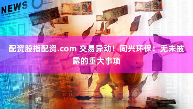 配资股指配资.com 交易异动！同兴环保：无未披露的重大事项