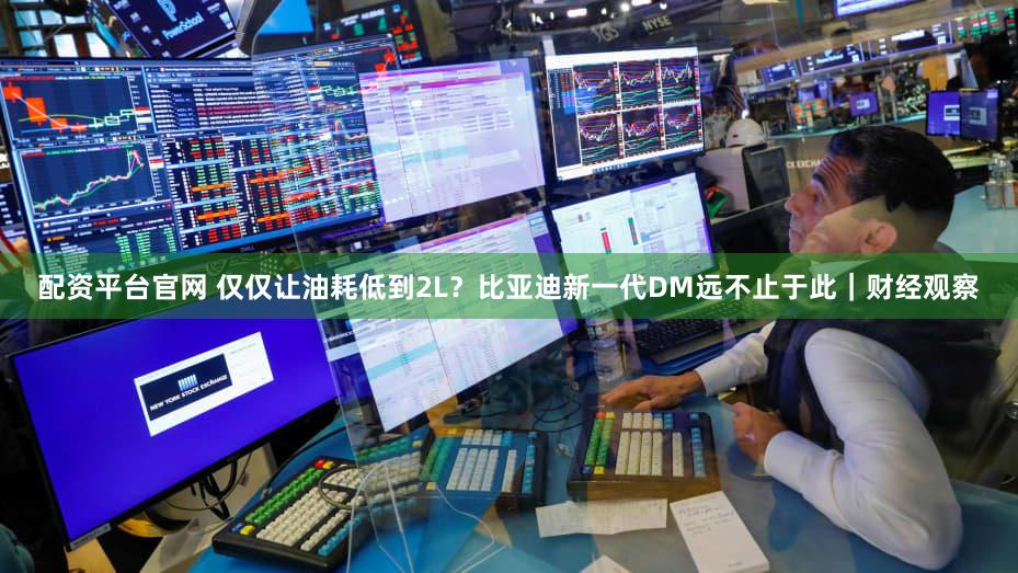 配资平台官网 仅仅让油耗低到2L？比亚迪新一代DM远不止于此｜财经观察