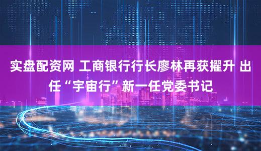 实盘配资网 工商银行行长廖林再获擢升 出任“宇宙行”新一任党委书记