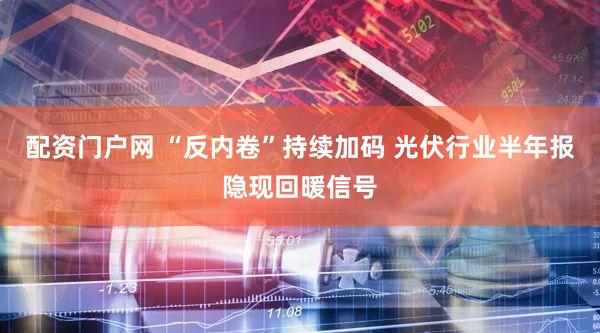 配资门户网 “反内卷”持续加码 光伏行业半年报隐现回暖信号