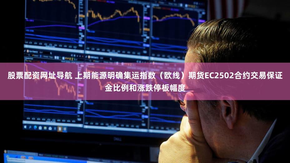 股票配资网址导航 上期能源明确集运指数（欧线）期货EC2502合约交易保证金比例和涨跌停板幅度