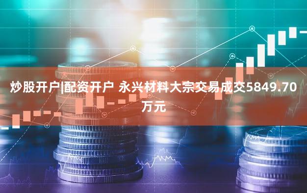 炒股开户|配资开户 永兴材料大宗交易成交5849.70万元