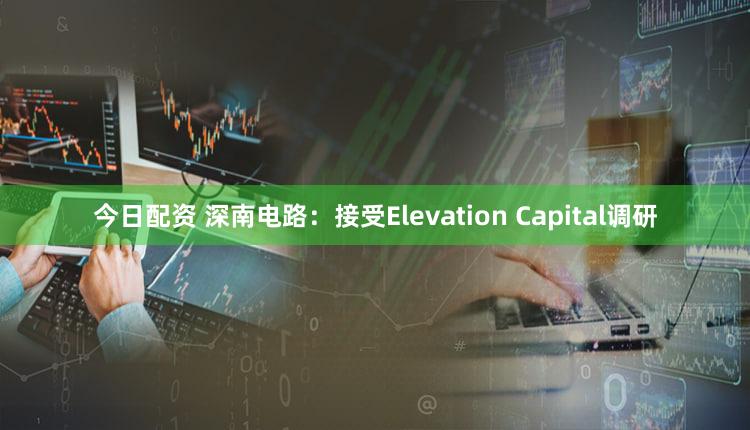 今日配资 深南电路：接受Elevation Capital调研